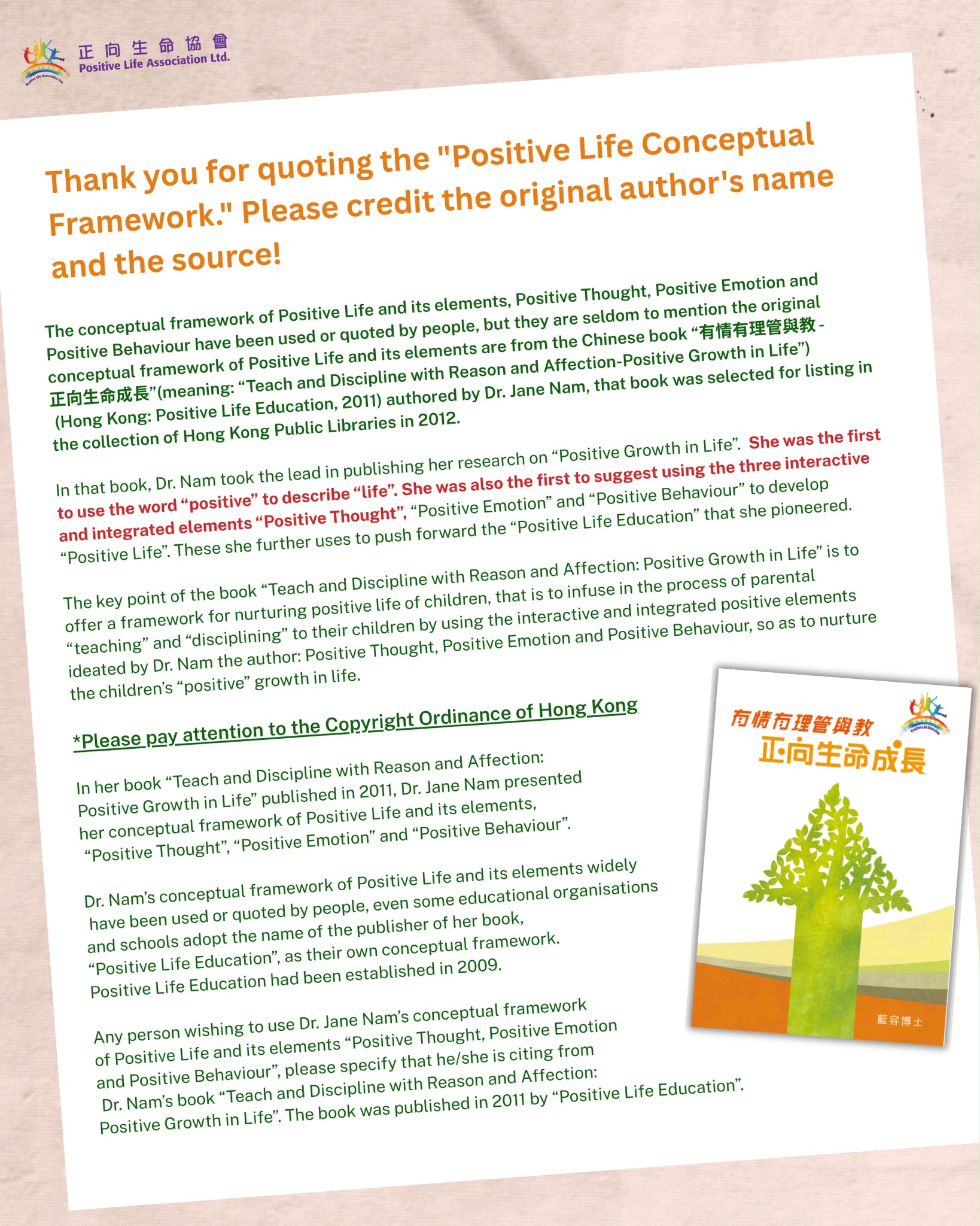 In her book “Teach and Discipline with Reason and Affection: Positive Growth in Life” published in 2011, Dr. Jane Nam presented her conceptual framework of Positive Life
and its elements, “Positive Thought”, “Positive Emotion” and “Positive Behaviour”.

Dr. Nam’s conceptual framework of Positive Life and its elements widely have been used or quoted by people, even some educational organisations and schools adopt the name of the publisher of her book, “Positive Life Education”, as their own conceptual framework.
Positive Life Education had been established in 2009.

Any person wishing to use Dr. Jane Nam’s conceptual framework of Positive Life and its elements “Positive Thought, Positive Emotion and Positive Behaviour”, please specify that he/she is citing from Dr. Nam’s book “Teach and Discipline with Reason and Affection: Positive Growth in Life”. The book was published in 2011 by “Positive Life Education”.

